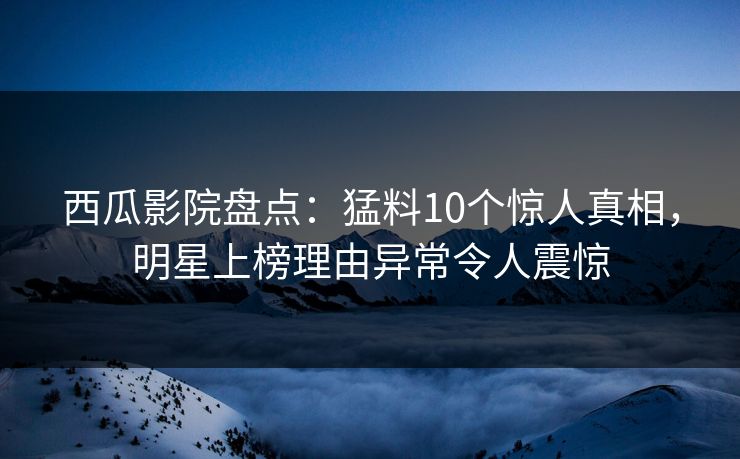 西瓜影院盘点：猛料10个惊人真相，明星上榜理由异常令人震惊
