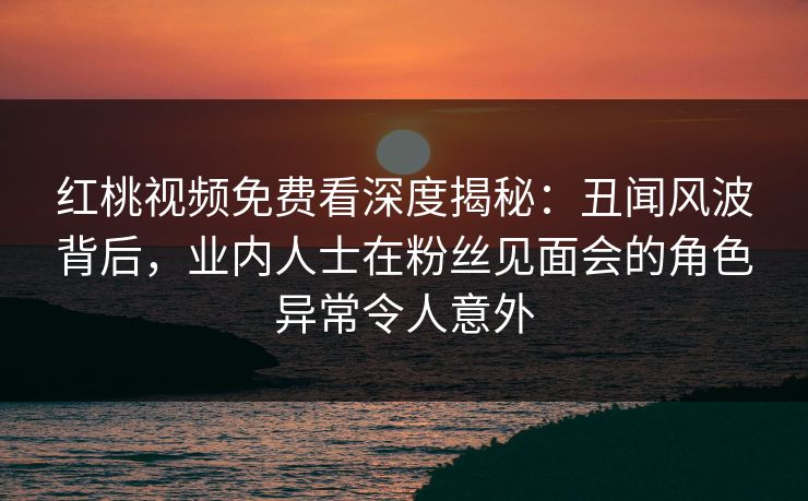 红桃视频免费看深度揭秘：丑闻风波背后，业内人士在粉丝见面会的角色异常令人意外