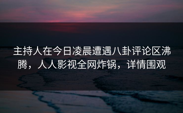 主持人在今日凌晨遭遇八卦评论区沸腾，人人影视全网炸锅，详情围观