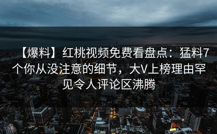 【爆料】红桃视频免费看盘点：猛料7个你从没注意的细节，大V上榜理由罕见令人评论区沸腾