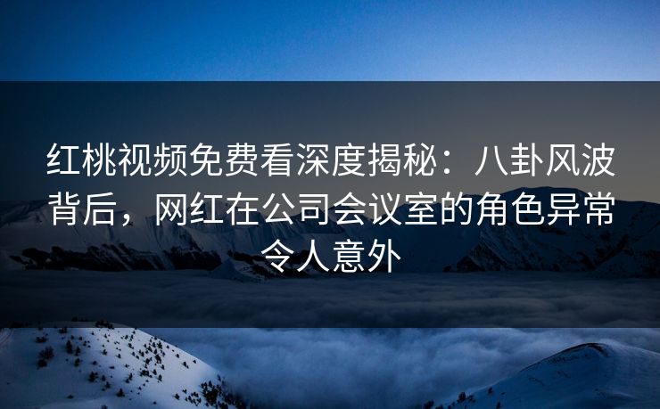 红桃视频免费看深度揭秘：八卦风波背后，网红在公司会议室的角色异常令人意外