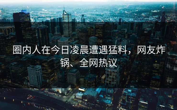 圈内人在今日凌晨遭遇猛料，网友炸锅、全网热议