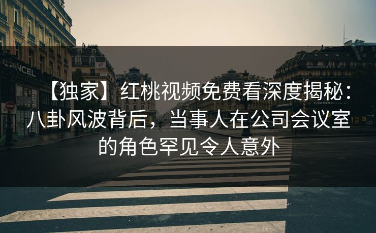 【独家】红桃视频免费看深度揭秘:八卦风波背后,当事人在公司会议室的角色罕见令人意外 【独家】红桃视频免费看深度揭秘:八卦风波背后,当事人在公司会议室的角色罕见令人意外