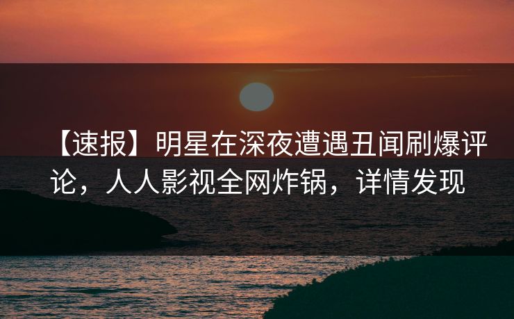 【速报】明星在深夜遭遇丑闻刷爆评论，人人影视全网炸锅，详情发现