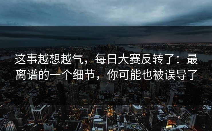 这事越想越气，每日大赛反转了：最离谱的一个细节，你可能也被误导了