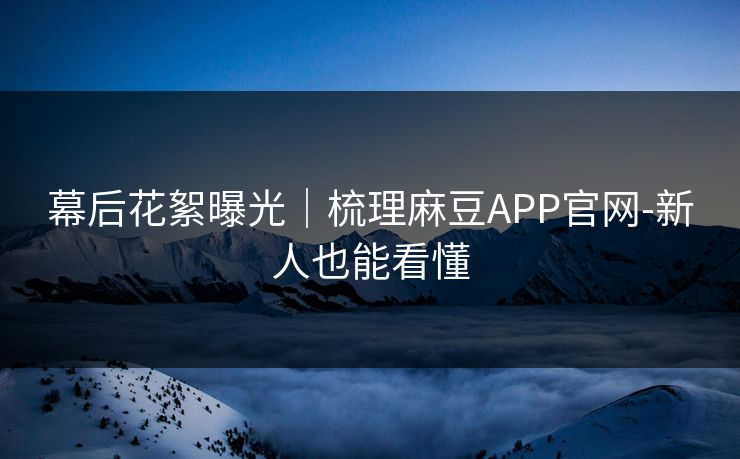 幕后花絮曝光｜梳理麻豆APP官网-新人也能看懂