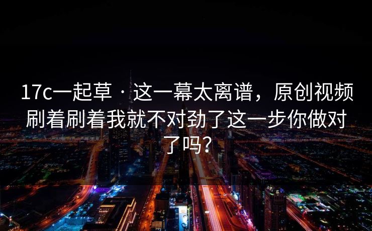 17c一起草 · 这一幕太离谱，原创视频刷着刷着我就不对劲了这一步你做对了吗？