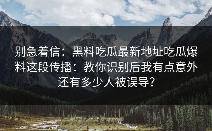 别急着信：黑料吃瓜最新地址吃瓜爆料这段传播：教你识别后我有点意外还有多少人被误导？