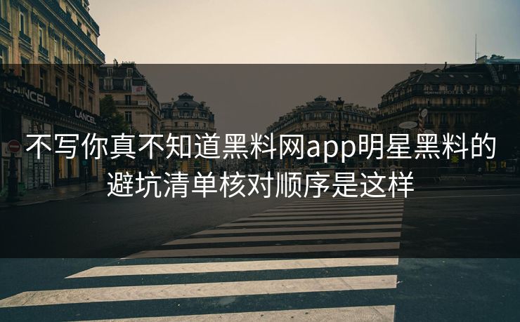 不写你真不知道黑料网app明星黑料的避坑清单核对顺序是这样