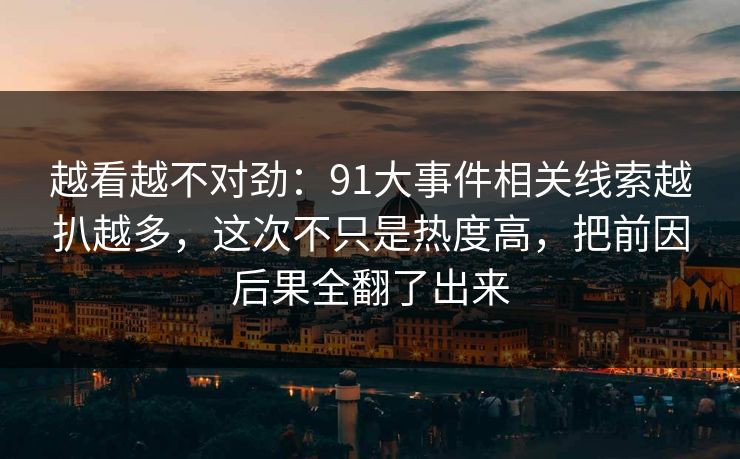 越看越不对劲：91大事件相关线索越扒越多，这次不只是热度高，把前因后果全翻了出来