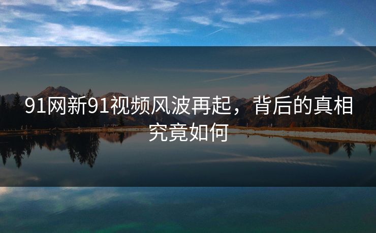 91网新91视频风波再起，背后的真相究竟如何