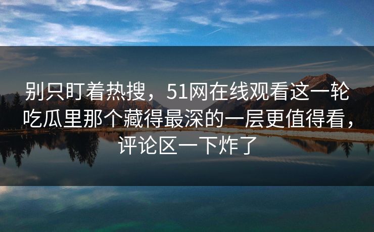别只盯着热搜，51网在线观看这一轮吃瓜里那个藏得最深的一层更值得看，评论区一下炸了