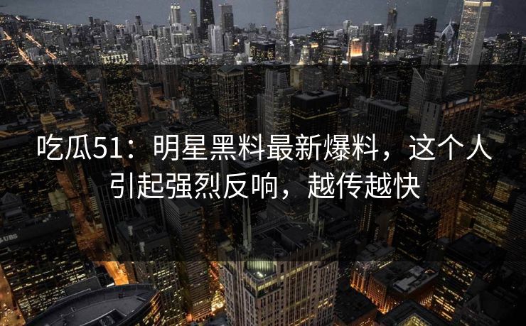 吃瓜51：明星黑料最新爆料，这个人引起强烈反响，越传越快