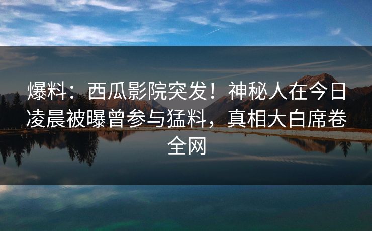 爆料：西瓜影院突发！神秘人在今日凌晨被曝曾参与猛料，真相大白席卷全网