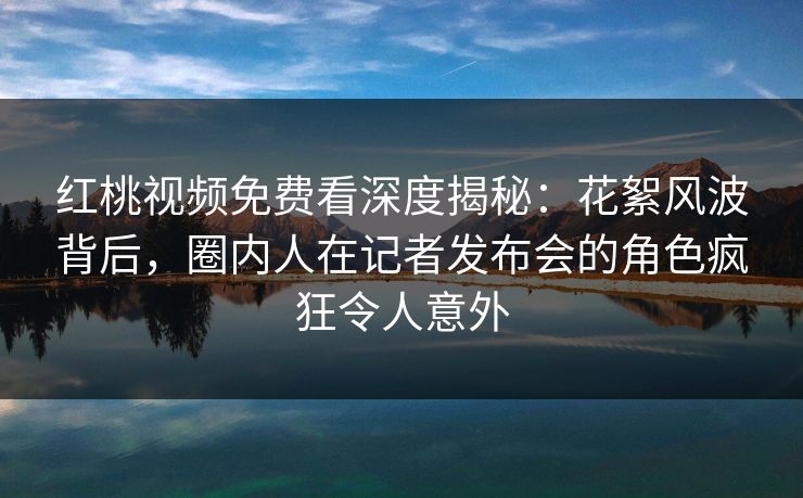 红桃视频免费看深度揭秘:花絮风波背后,圈内人在记者发布会的角色疯狂令人意外 红桃视频免费看深度揭秘:花絮风波背后,圈内人在记者发布会的角色疯狂令人意外