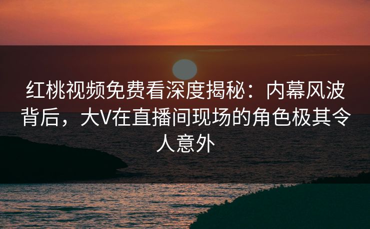 红桃视频免费看深度揭秘：内幕风波背后，大V在直播间现场的角色极其令人意外