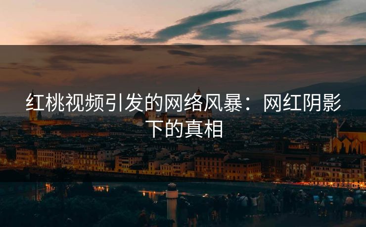 红桃视频引发的网络风暴：网红阴影下的真相