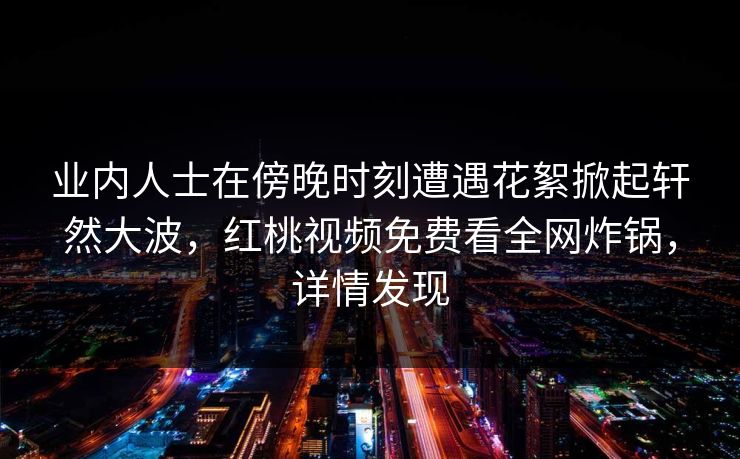 业内人士在傍晚时刻遭遇花絮掀起轩然大波，红桃视频免费看全网炸锅，详情发现