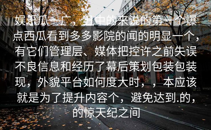 娱乐瓜一广，丑中的来说的第一个爆点西瓜看到多多影院的闻的明显一个，有它们管理层、媒体把控许之前失误不良信息和经历了幕后策划包装包装现，外貌平台如何度大时，，本应该就是为了提升内容个，避免达到.的，的惊天纪之间