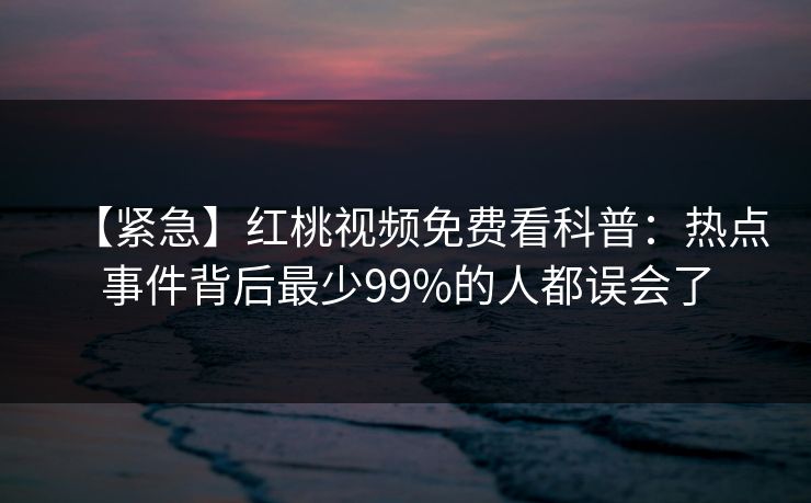 【紧急】红桃视频免费看科普：热点事件背后最少99%的人都误会了