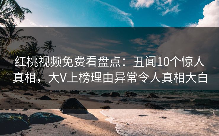 红桃视频免费看盘点：丑闻10个惊人真相，大V上榜理由异常令人真相大白