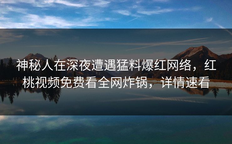 神秘人在深夜遭遇猛料爆红网络，红桃视频免费看全网炸锅，详情速看