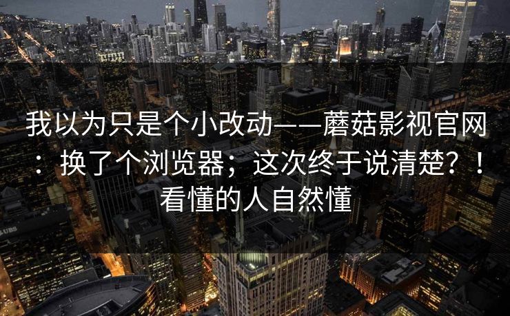 我以为只是个小改动——蘑菇影视官网:换了个浏览器;这次终于说清楚?!看懂的人自然懂 我以为只是个小改动——蘑菇影视官网:换了个浏览器;这次终于说清楚?!看懂的人自然懂