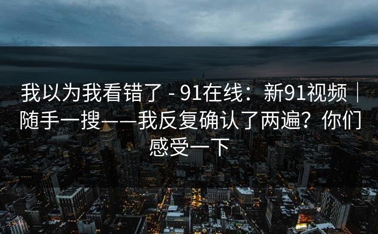 我以为我看错了 - 91在线:新91视频|随手一搜——我反复确认了两遍?你们感受一下 我以为我看错了 - 91在线:新91视频|随手一搜——我反复确认了两遍?你们感受一下