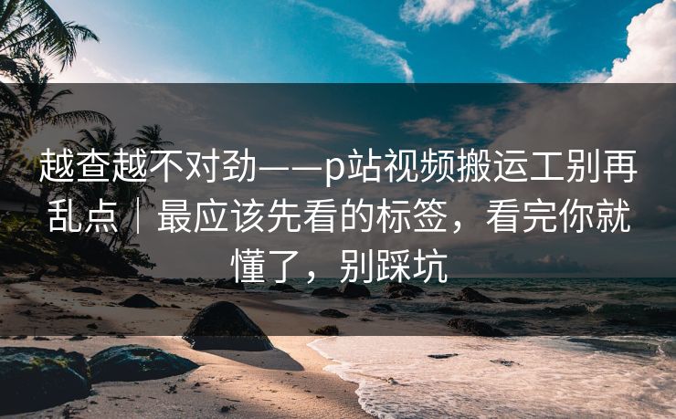 越查越不对劲——p站视频搬运工别再乱点｜最应该先看的标签，看完你就懂了，别踩坑